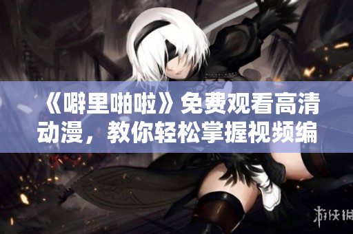 《噼里啪啦》免費觀看高清動漫，教你輕松掌握視頻編輯軟件！
