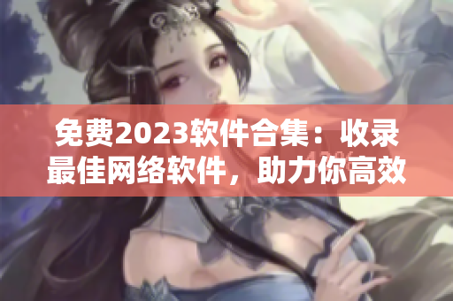 免費(fèi)2023軟件合集：收錄最佳網(wǎng)絡(luò)軟件，助力你高效工作！