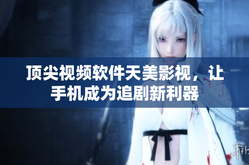 頂尖視頻軟件天美影視，讓手機(jī)成為追劇新利器