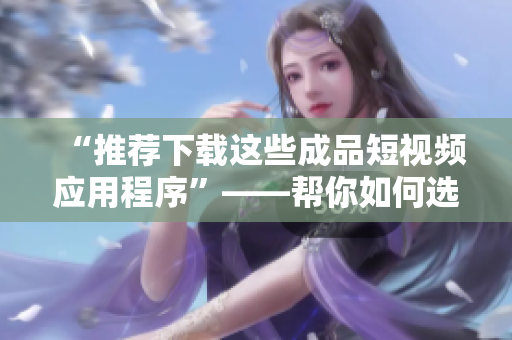 “推薦下載這些成品短視頻應(yīng)用程序”——幫你如何選擇適合你的應(yīng)用程序。