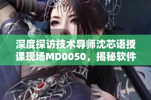 深度探訪技術(shù)導師沈芯語授課現(xiàn)場MD0050，揭秘軟件學習方法