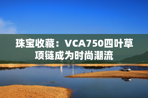 珠寶收藏：VCA750四葉草項(xiàng)鏈成為時尚潮流
