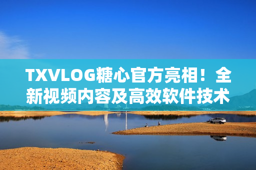TXVLOG糖心官方亮相！全新視頻內(nèi)容及高效軟件技術(shù)深度解析