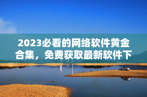 2023必看的網(wǎng)絡(luò)軟件黃金合集，免費獲取最新軟件下載和技術(shù)介紹！