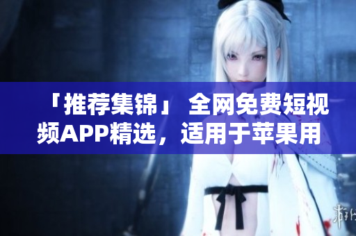 「推薦集錦」 全網(wǎng)免費(fèi)短視頻APP精選，適用于蘋(píng)果用戶的最佳選擇！