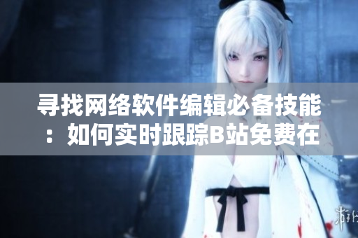 尋找網(wǎng)絡(luò)軟件編輯必備技能：如何實(shí)時(shí)跟蹤B站免費(fèi)在線觀看人數(shù)？！