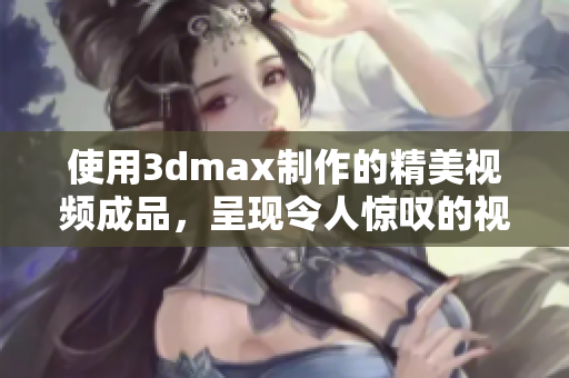 使用3dmax制作的精美視頻成品，呈現(xiàn)令人驚嘆的視覺盛宴
