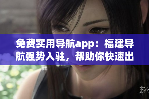 免費(fèi)實(shí)用導(dǎo)航app：福建導(dǎo)航強(qiáng)勢入駐，幫助你快速出行！