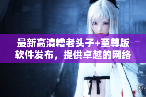 最新高清糟老頭子+至尊版軟件發(fā)布，提供卓越的網(wǎng)絡(luò)游戲體驗(yàn)