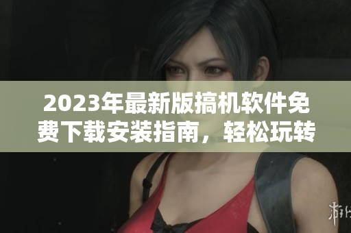 2023年最新版搞機軟件免費下載安裝指南，輕松玩轉(zhuǎn)電腦操作