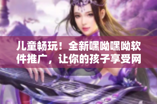 兒童暢玩！全新嘿呦嘿呦軟件推廣，讓你的孩子享受網(wǎng)絡(luò)時(shí)代的樂(lè)趣！
