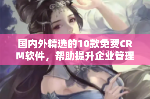 國(guó)內(nèi)外精選的10款免費(fèi)CRM軟件，幫助提升企業(yè)管理效率與客戶關(guān)系維護(hù)