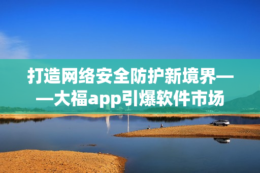 打造網(wǎng)絡(luò)安全防護(hù)新境界——大福app引爆軟件市場