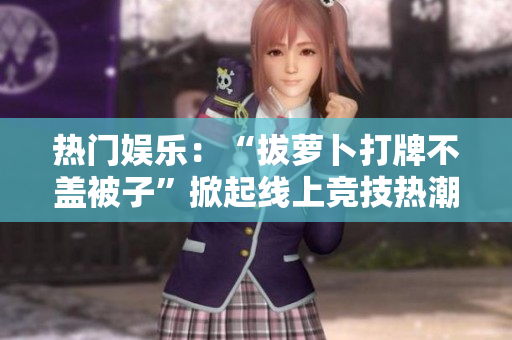 熱門(mén)娛樂(lè)：“拔蘿卜打牌不蓋被子”掀起線(xiàn)上競(jìng)技熱潮