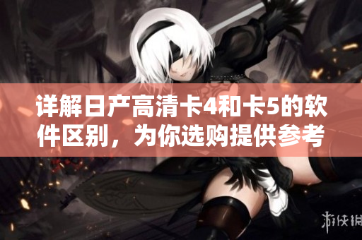 詳解日產(chǎn)高清卡4和卡5的軟件區(qū)別，為你選購提供參考