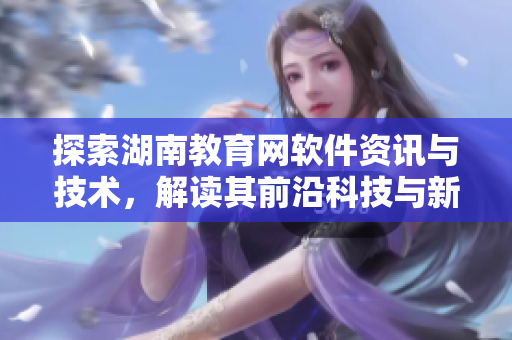 探索湖南教育網(wǎng)軟件資訊與技術(shù)，解讀其前沿科技與新趨勢(shì)！