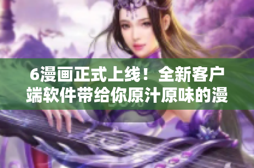 6漫畫正式上線！全新客戶端軟件帶給你原汁原味的漫畫閱讀體驗(yàn)