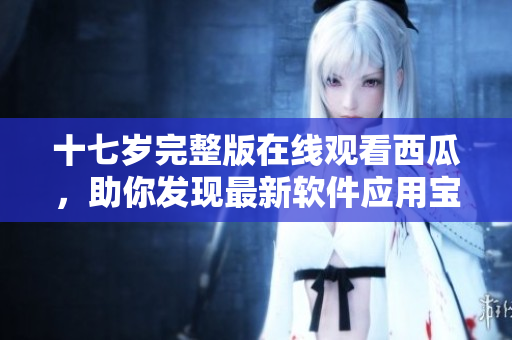 十七歲完整版在線觀看西瓜，助你發(fā)現(xiàn)最新軟件應用寶藏