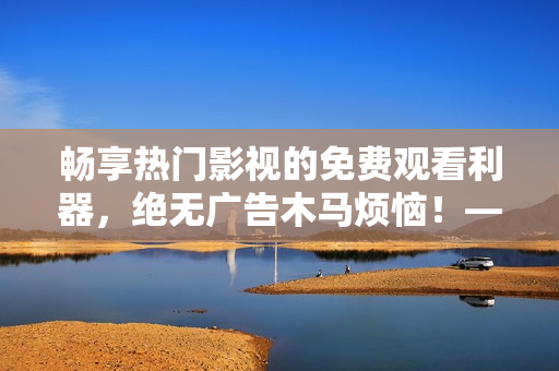 暢享熱門影視的免費觀看利器，絕無廣告木馬煩惱！——最佳免費追劇軟件推薦