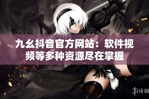 九幺抖音官方網站：軟件視頻等多種資源盡在掌握