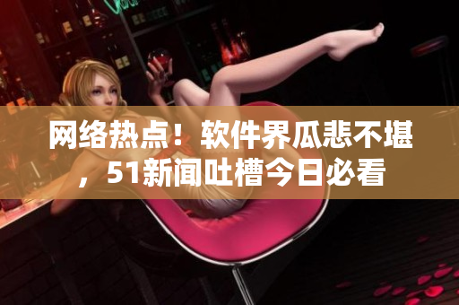 網(wǎng)絡(luò)熱點！軟件界瓜悲不堪，51新聞吐槽今日必看