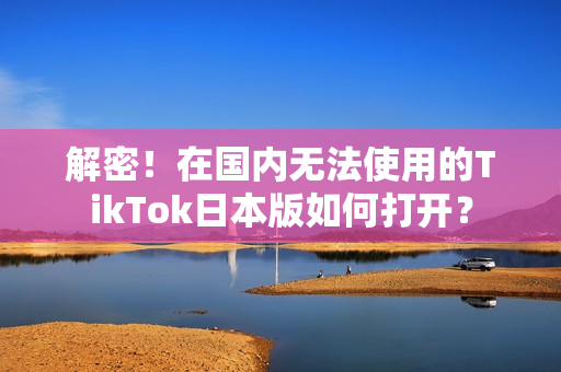 解密！在國內(nèi)無法使用的TikTok日本版如何打開？