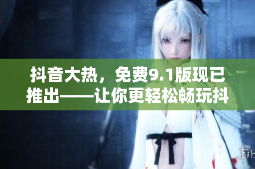 抖音大熱，免費9.1版現(xiàn)已推出——讓你更輕松暢玩抖音