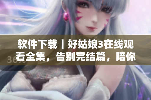 軟件下載丨好姑娘3在線觀看全集，告別完結(jié)篇，陪你度過美好時光
