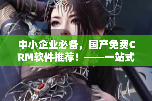 中小企業(yè)必備，國產(chǎn)免費(fèi)CRM軟件推薦！——一站式管理利器