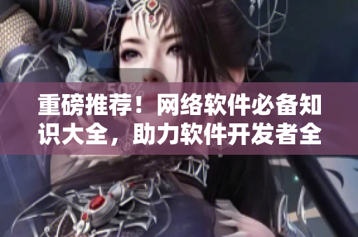 重磅推薦！網(wǎng)絡(luò)軟件必備知識(shí)大全，助力軟件開發(fā)者全面提升技能！