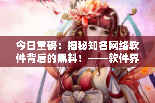 今日重磅：揭秘知名網(wǎng)絡(luò)軟件背后的黑料！——軟件界最新爆料
