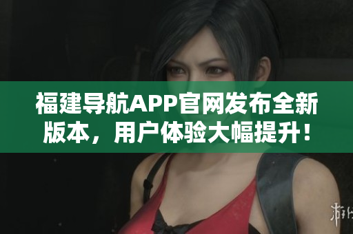 福建導航APP官網(wǎng)發(fā)布全新版本，用戶體驗大幅提升！