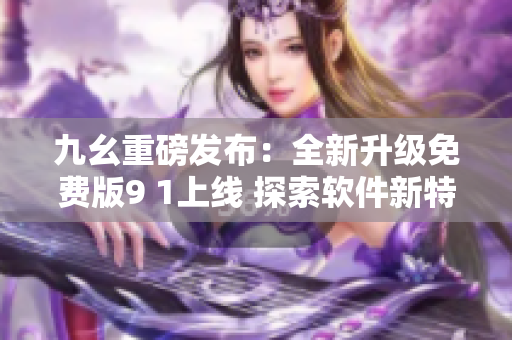 九幺重磅發(fā)布：全新升級免費(fèi)版9 1上線 探索軟件新特性