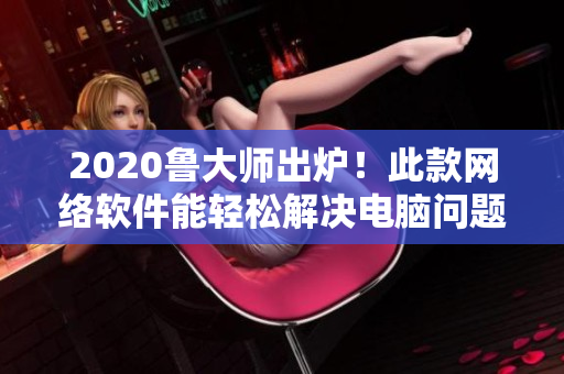 2020魯大師出爐！此款網(wǎng)絡(luò)軟件能輕松解決電腦問題