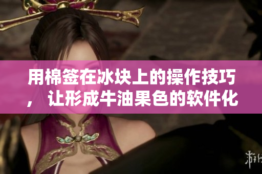 用棉簽在冰塊上的操作技巧， 讓形成牛油果色的軟件化事務管理新方法