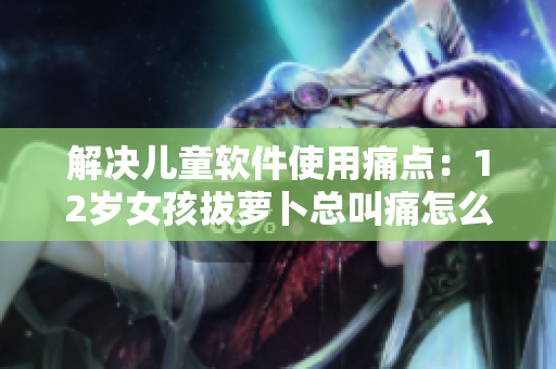 解決兒童軟件使用痛點(diǎn)：12歲女孩拔蘿卜總叫痛怎么辦？