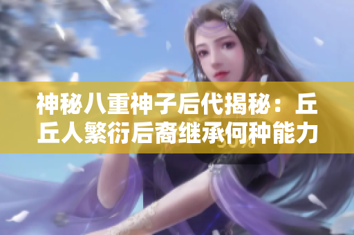 神秘八重神子后代揭秘：丘丘人繁衍后裔繼承何種能力？