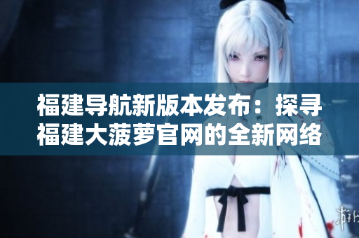 福建導(dǎo)航新版本發(fā)布：探尋福建大菠蘿官網(wǎng)的全新網(wǎng)絡(luò)軟件實(shí)用指南