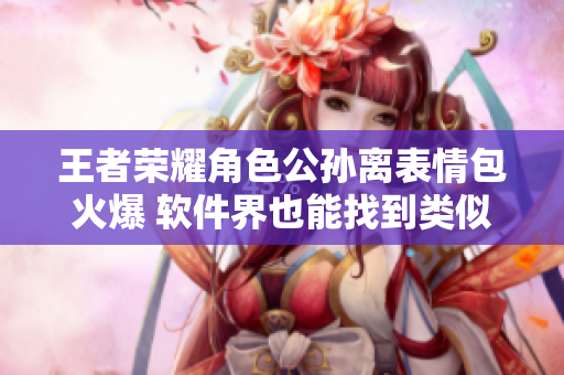王者榮耀角色公孫離表情包火爆 軟件界也能找到類似梗？
