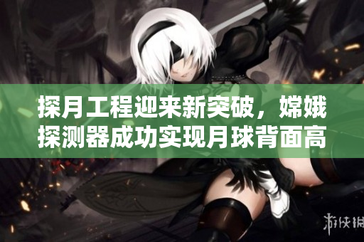 探月工程迎來新突破，嫦娥探測器成功實現(xiàn)月球背面高清直播