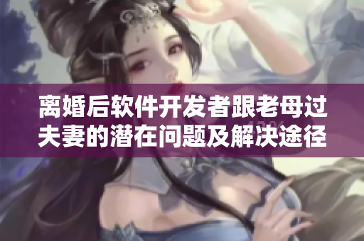 離婚后軟件開發(fā)者跟老母過(guò)夫妻的潛在問題及解決途徑