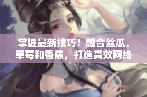 掌握最新技巧！融合絲瓜、草莓和香蕉，打造高效網(wǎng)絡(luò)軟件的秘訣