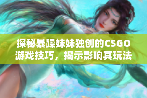 探秘暴躁妹妹獨創(chuàng)的CSGO游戲技巧，揭示影響其玩法的因素