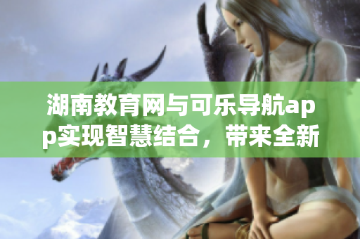 湖南教育網(wǎng)與可樂(lè)導(dǎo)航app實(shí)現(xiàn)智慧結(jié)合，帶來(lái)全新使用體驗(yàn)