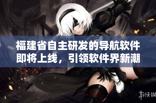 福建省自主研發(fā)的導航軟件即將上線，引領軟件界新潮流！