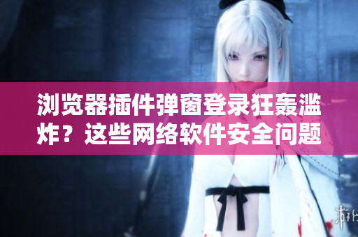 瀏覽器插件彈窗登錄狂轟濫炸？這些網(wǎng)絡(luò)軟件安全問題必須知道！