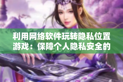 利用網(wǎng)絡(luò)軟件玩轉(zhuǎn)隱私位置游戲：保障個(gè)人隱私安全的實(shí)用技巧！