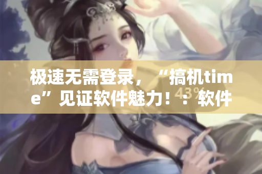 極速無需登錄，“搞機time”見證軟件魅力?。很浖y評新篇章