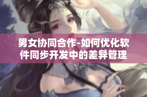 男女協(xié)同合作-如何優(yōu)化軟件同步開發(fā)中的差異管理
