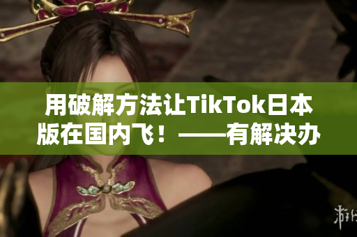 用破解方法讓TikTok日本版在國內(nèi)飛！——有解決辦法的報(bào)道